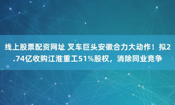 线上股票配资网址 叉车巨头安徽合力大动作!拟2.74亿收购江淮重工51%股权,消除同业竞争