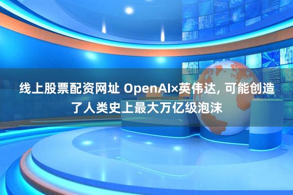 线上股票配资网址 OpenAI×英伟达, 可能创造了人类史上最大万亿级泡沫