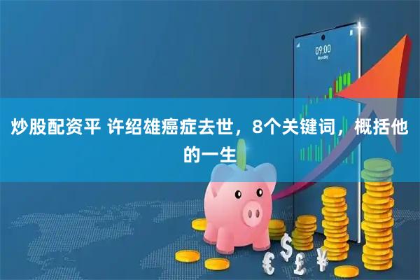 炒股配资平 许绍雄癌症去世，8个关键词，概括他的一生