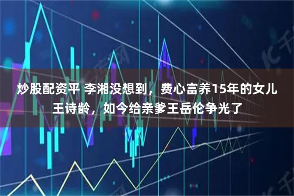 炒股配资平 李湘没想到，费心富养15年的女儿王诗龄，如今给亲爹王岳伦争光了