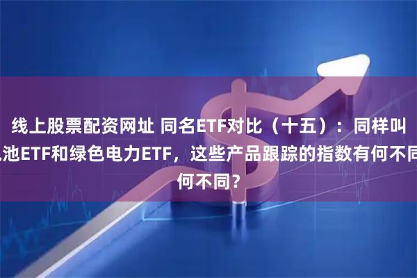 线上股票配资网址 同名ETF对比（十五）：同样叫电池ETF和绿色电力ETF，这些产品跟踪的指数有何不同？