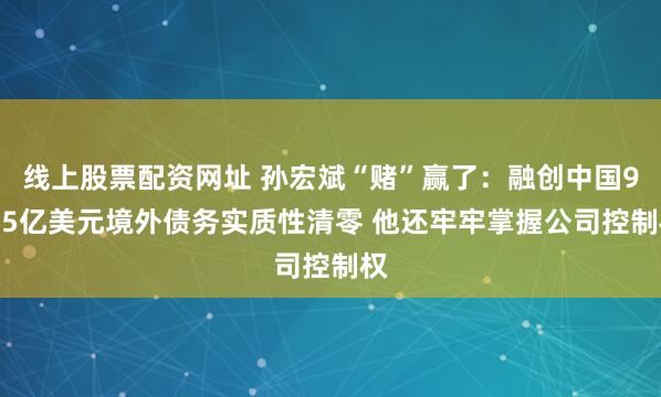 线上股票配资网址 孙宏斌“赌”赢了：融创中国95.5亿美元境外债务实质性清零 他还牢牢掌握公司控制权