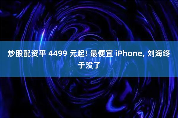 炒股配资平 4499 元起! 最便宜 iPhone, 刘海终于没了