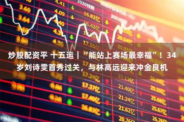 炒股配资平 十五运｜“能站上赛场最幸福”！34岁刘诗雯首秀过关，与林高远迎来冲金良机