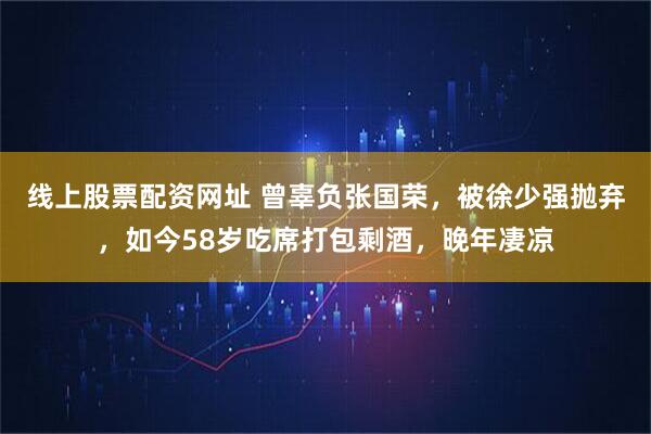 线上股票配资网址 曾辜负张国荣，被徐少强抛弃，如今58岁吃席打包剩酒，晚年凄凉