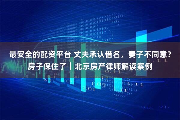 最安全的配资平台 丈夫承认借名，妻子不同意？房子保住了｜北京房产律师解读案例