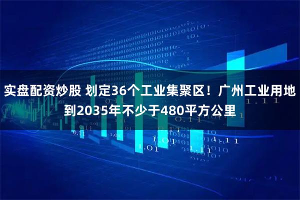 实盘配资炒股 划定36个工业集聚区！广州工业用地到2035年不少于480平方公里