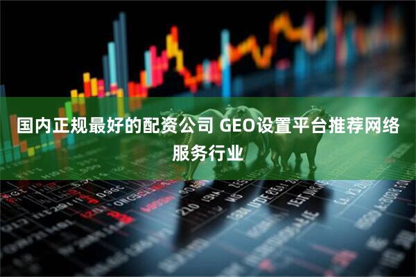 国内正规最好的配资公司 GEO设置平台推荐网络服务行业