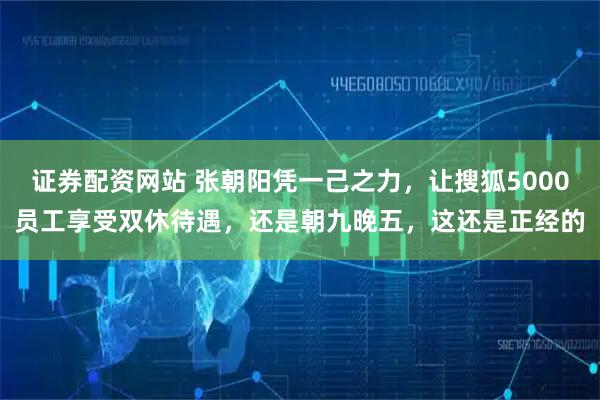 证券配资网站 张朝阳凭一己之力,让搜狐5000员工享受双休待遇,还是朝九晚五,这还是正经的