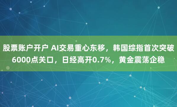 股票账户开户 AI交易重心东移，韩国综指首次突破6000点关口，日经高开0.7%，黄金震荡企稳