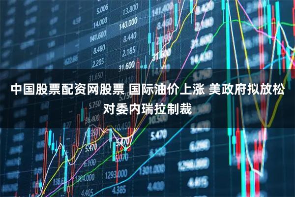 中国股票配资网股票 国际油价上涨 美政府拟放松对委内瑞拉制裁