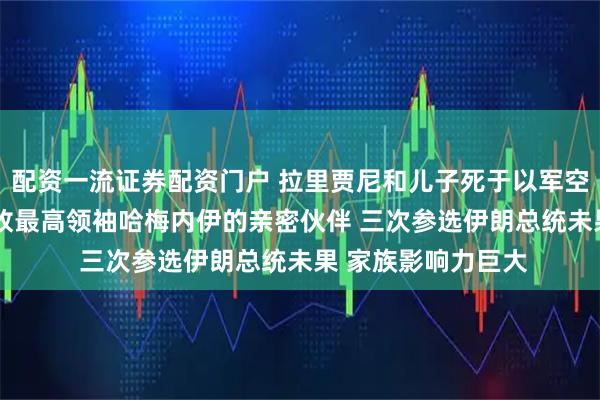 配资一流证券配资门户 拉里贾尼和儿子死于以军空袭 69岁的他是已故最高领袖哈梅内伊的亲密伙伴 三次参选伊朗总统未果 家族影响力巨大