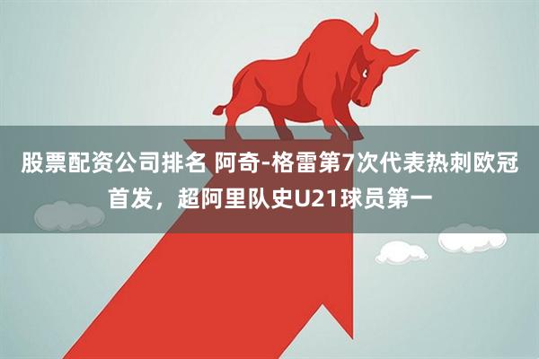 股票配资公司排名 阿奇-格雷第7次代表热刺欧冠首发，超阿里队史U21球员第一