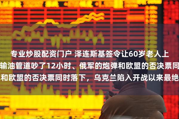 专业炒股配资门户 泽连斯基签令让60岁老人上战场,欧盟峰会为一条输油管道吵了12小时、俄军的炮弹和欧盟的否决票同时落下,乌克兰陷入开战以来最绝望的时刻