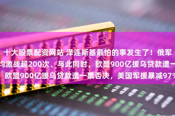 十大股票配资网站 泽连斯基最怕的事发生了！俄军春季攻势全面打响，日均激战超200次、与此同时，欧盟900亿援乌贷款遭一票否决，美国军援暴减97%