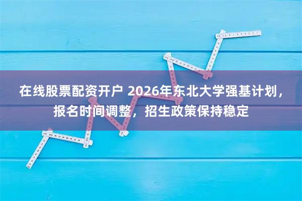 在线股票配资开户 2026年东北大学强基计划，报名时间调整，招生政策保持稳定