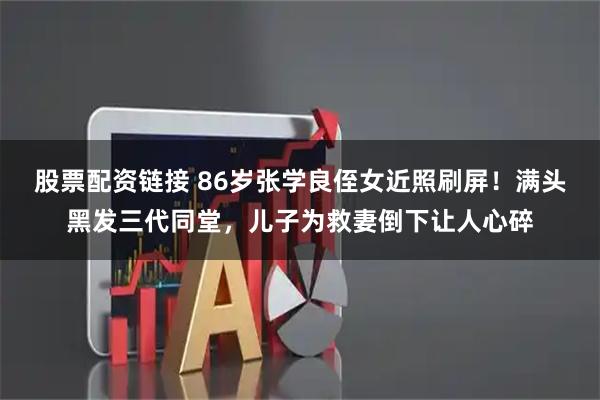 股票配资链接 86岁张学良侄女近照刷屏！满头黑发三代同堂，儿子为救妻倒下让人心碎