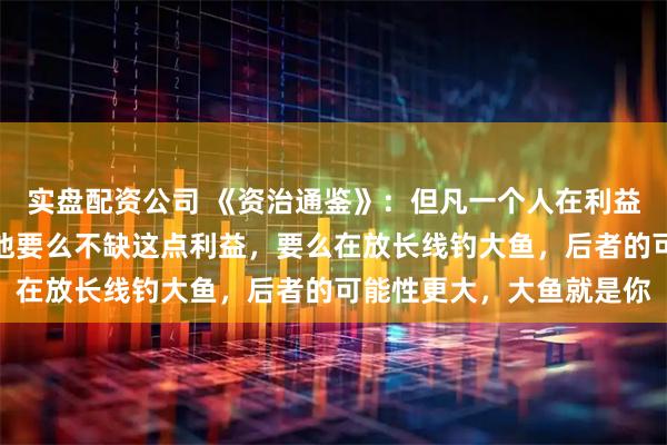 实盘配资公司 《资治通鉴》：但凡一个人在利益面前还能讲义气，说明他要么不缺这点利益，要么在放长线钓大鱼，后者的可能性更大，大鱼就是你